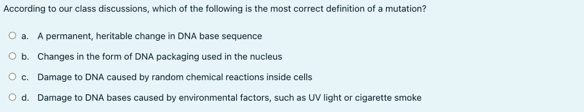 According to our class discussions, which of the following is the most correct definition of a mutation?
a. A permanent, heritable change in DNA base sequence
b. Changes in the form of DNA packaging used in the nucleus
C. Damage to DNA caused by random chemical reactions inside cells
d. Damage to DNA bases caused by environmental factors, such as UV light or cigarette smoke