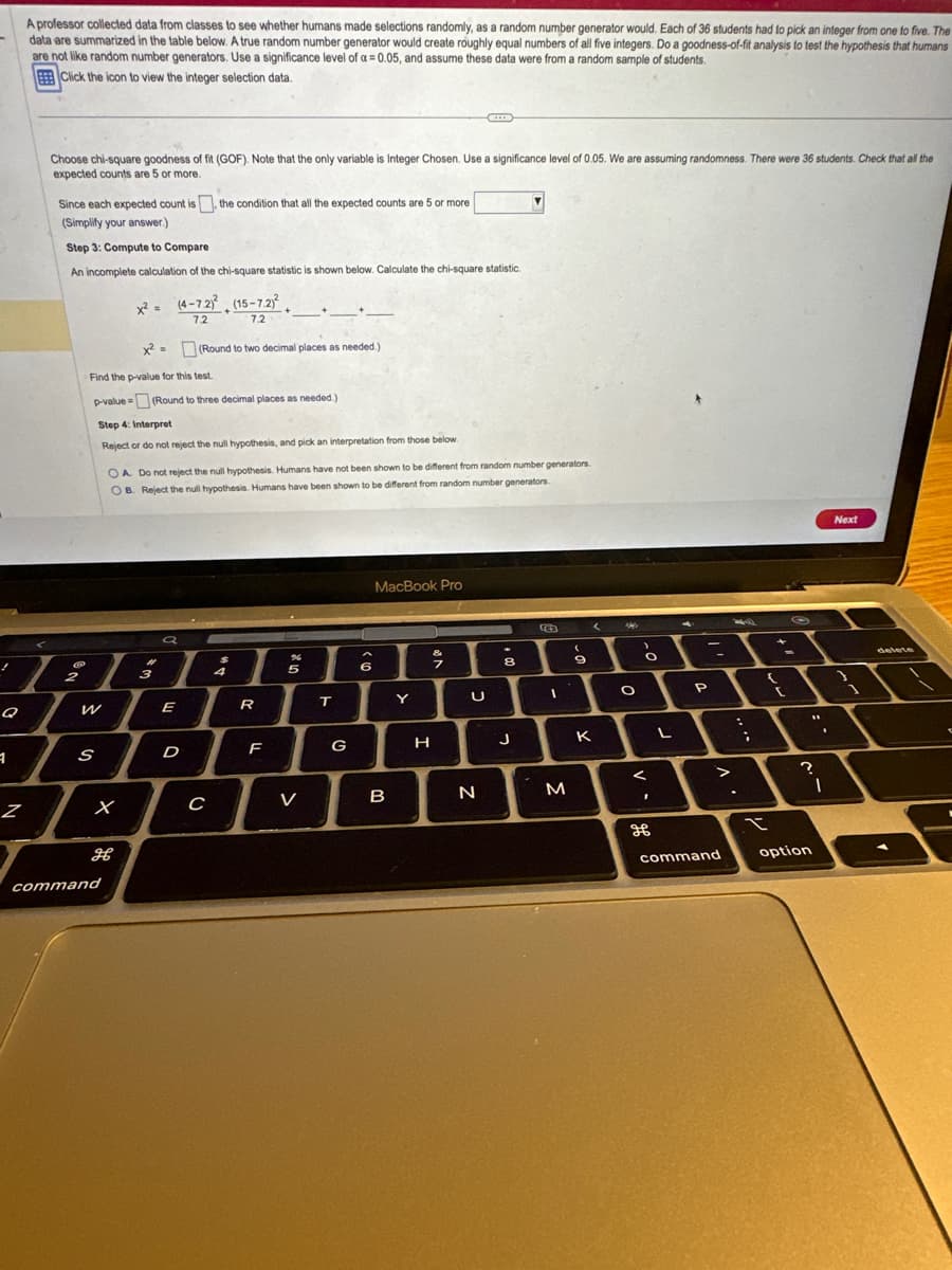 1
A professor collected data from classes to see whether humans made selections randomly, as a random number generator would. Each of 36 students had to pick an integer from one to five. The
data are summarized in the table below. A true random number generator would create roughly equal numbers of all five integers. Do a goodness-of-fit analysis to test the hypothesis that humans
are not like random number generators. Use a significance level of a = 0.05, and assume these data were from a random sample of students.
Click the icon to view the integer selection data.
Z
Choose chi-square goodness of fit (GOF). Note that the only variable is Integer Chosen. Use a significance level of 0.05. We are assuming randomness. There were 36 students. Check that all the
expected counts are 5 or more.
Since each expected count is the condition that all the expected counts are 5 or more
(Simplify your answer.)
Step 3: Compute to Compare
An incomplete calculation of the chi-square statistic is shown below. Calculate the chi-square statistic.
!
21
7
Q
W
S
x²
Find the p-value for this test.
p-value (Round to three decimal places as needed.)
Step 4: Interpret
Reject or do not reject the null hypothesis, and pick an interpretation from those below.
X
x² = (4-72)² (15-7.2)²
7.2
7.2
H
command
OA. Do not reject the null hypothesis. Humans have not been shown to be different from random number generators.
OB. Reject the null hypothesis. Humans have been shown to be different from random number generators.
3
a
E
(Round to two decimal places as needed.)
D
C
+
4
R
F
%
5
I
V
T
G
6
MacBook Pro
B
Y
H
CID
&
7
U
N
-
8
J
B
1
M
(
9
K
M
O
>
O
<
I
L
4
P
>
command
4
;
(
t
11
?
option
1
Next
delete