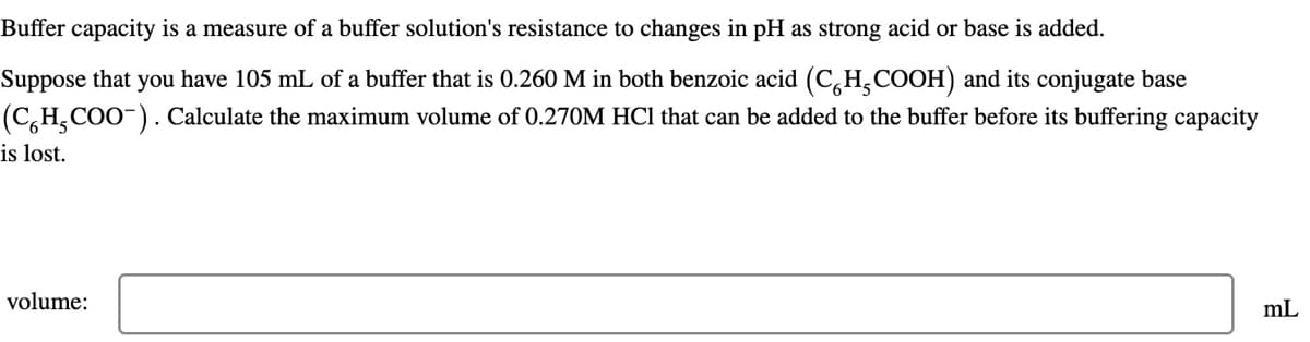 Buffer capacity is a measure of a buffer solution's resistance to changes in pH as strong acid or base is added.
Suppose that you have 105 mL of a buffer that is 0.260 M in both benzoic acid (CH₂COOH) and its conjugate base
(CH₂COO¯). Calculate the maximum volume of 0.270M HCl that can be added to the buffer before its buffering capacity
is lost.
volume:
mL