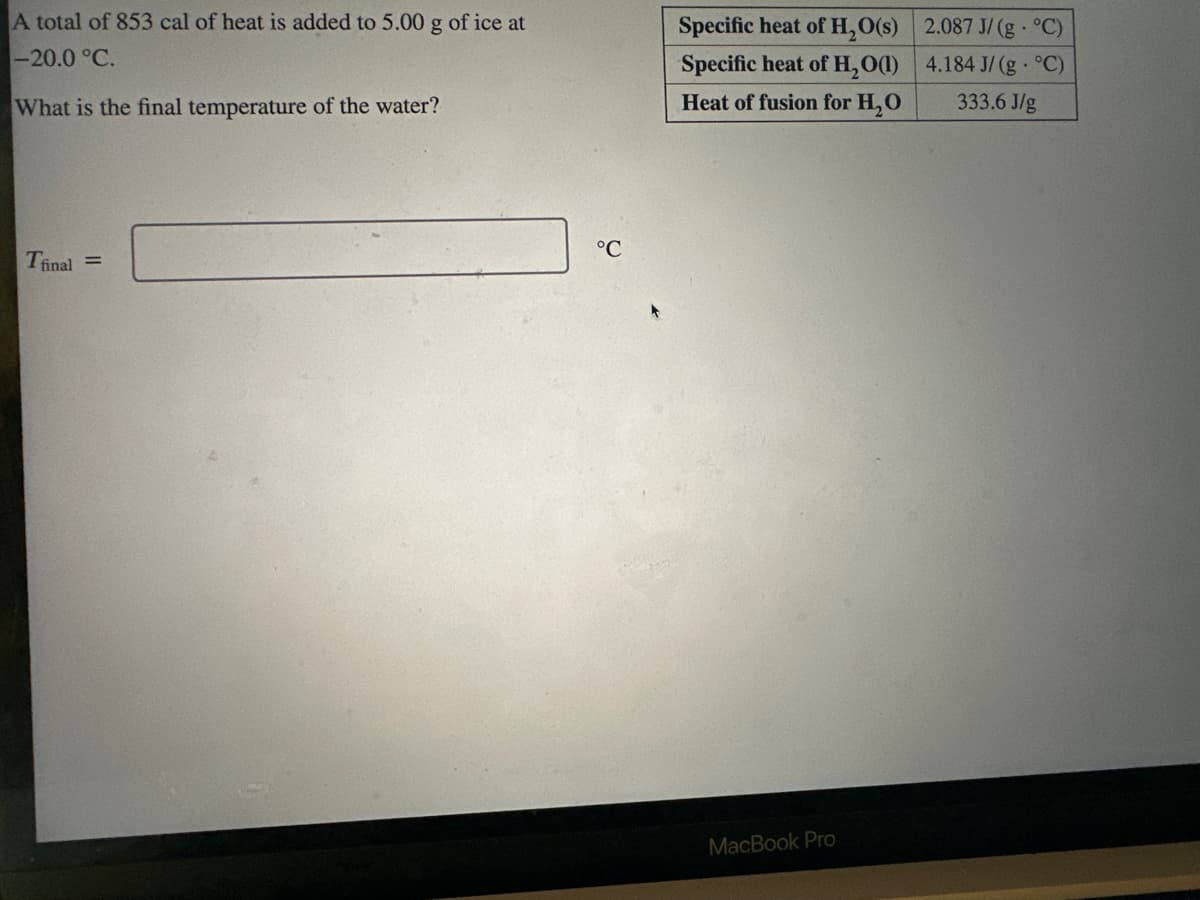 A total of 853 cal of heat is added to 5.00 g of ice at
-20.0 °C.
What is the final temperature of the water?
Tfinal=
°C
Specific heat of H₂O(s)
Specific heat of H₂O(1)
Heat of fusion for H₂O
MacBook Pro
2.087 J/(g°C)
4.184 J/(g°C)
333.6 J/g