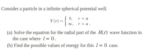 Consider a particle in a infinite spherical potential well.
V(r) = {
0, r<a
r> a.
(a) Solve the equation for the radial part of the R(r) wave function in
the case where 1= 0.
(b) Find the possible values of energy for this 1= 0 case.
