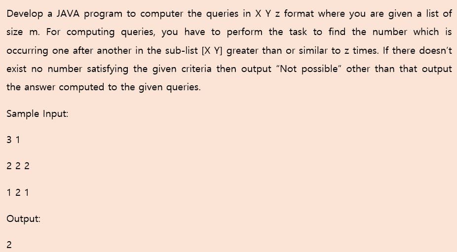 Develop a JAVA program to computer the queries in X Y z format where you are given a list of
size m. For computing queries, you have to perform the task to find the number which is
occurring one after another in the sub-list [X Y] greater than or similar to z times. If there doesn't
exist no number satisfying the given criteria then output "Not possible" other than that output
the answer computed to the given queries.
Sample Input:
3 1
2 22
12 1
Output:
