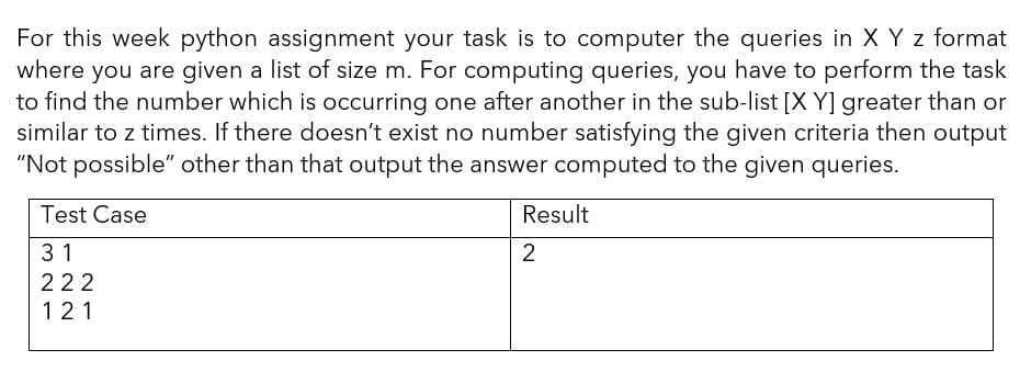 For this week python assignment your task is to computer the queries in X Y z format
where you are given a list of size m. For computing queries, you have to perform the task
to find the number which is occurring one after another in the sub-list [X Y] greater than or
similar to z times. If there doesn't exist no number satisfying the given criteria then output
"Not possible" other than that output the answer computed to the given queries.
Test Case
Result
31
2
222
121
