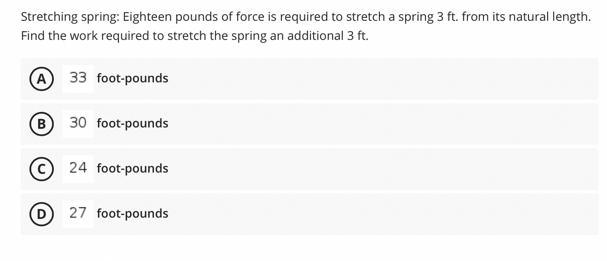 Stretching spring: Eighteen pounds of force is required to stretch a spring 3 ft. from its natural length.
Find the work required to stretch the spring an additional 3 ft.
A
33 foot-pounds
B
30 foot-pounds
C
24 foot-pounds
D
27 foot-pounds