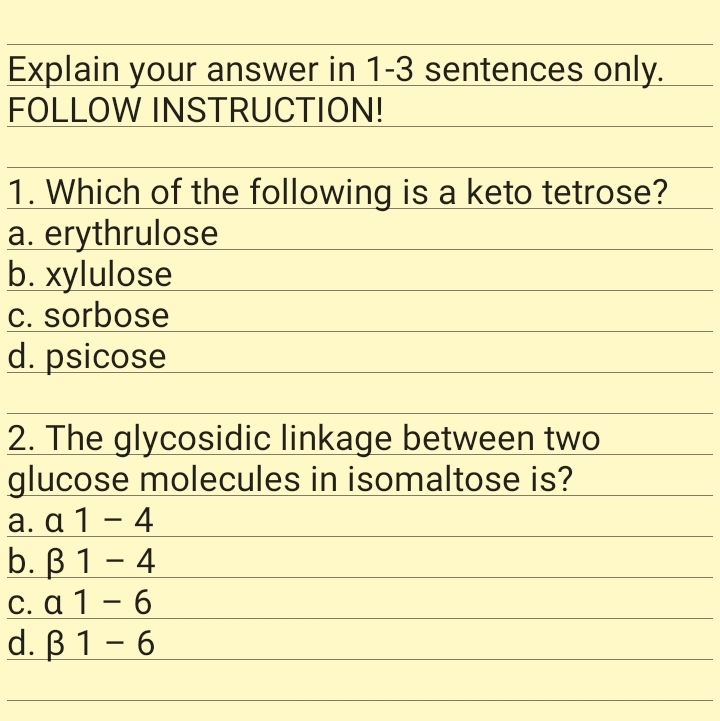Explain your answer in 1-3 sentences only.
FOLLOW INSTRUCTION!
1. Which of the following is a keto tetrose?
a. erythrulose
b. xylulose
C. sorbose
d. psicose
2. The glycosidic linkage between two
glucose molecules in isomaltose is?
а. а 1 - 4
b. B 1 – 4
C. a 1 – 6
d. В 1 - 6
