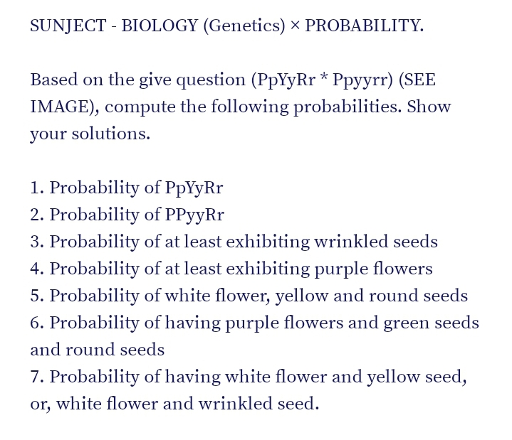 SUNJECT - BIOLOGY (Genetics) × PROBABILITY.
Based on the give question (PpYyRr * Ppyyrr) (SEE
IMAGE), compute the following probabilities. Show
your solutions.
1. Probability of PpYyRr
2. Probability of PPyyRr
3. Probability of at least exhibiting wrinkled seeds
4. Probability of at least exhibiting purple flowers
5. Probability of white flower, yellow and round seeds
6. Probability of having purple flowers and green seeds
and round seeds
7. Probability of having white flower and yellow seed,
or, white flower and wrinkled seed.
