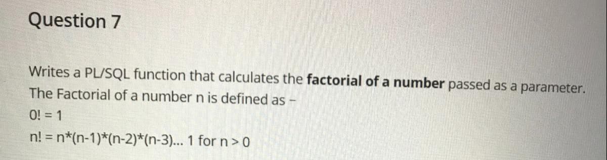 Question 7
Writes a PL/SQL function that calculates the factorial of a number passed as a parameter.
The Factorial of a number n is defined as -
O! = 1
n! = n*(n-1)*(n-2)*(n-3)... 1 for n>0
