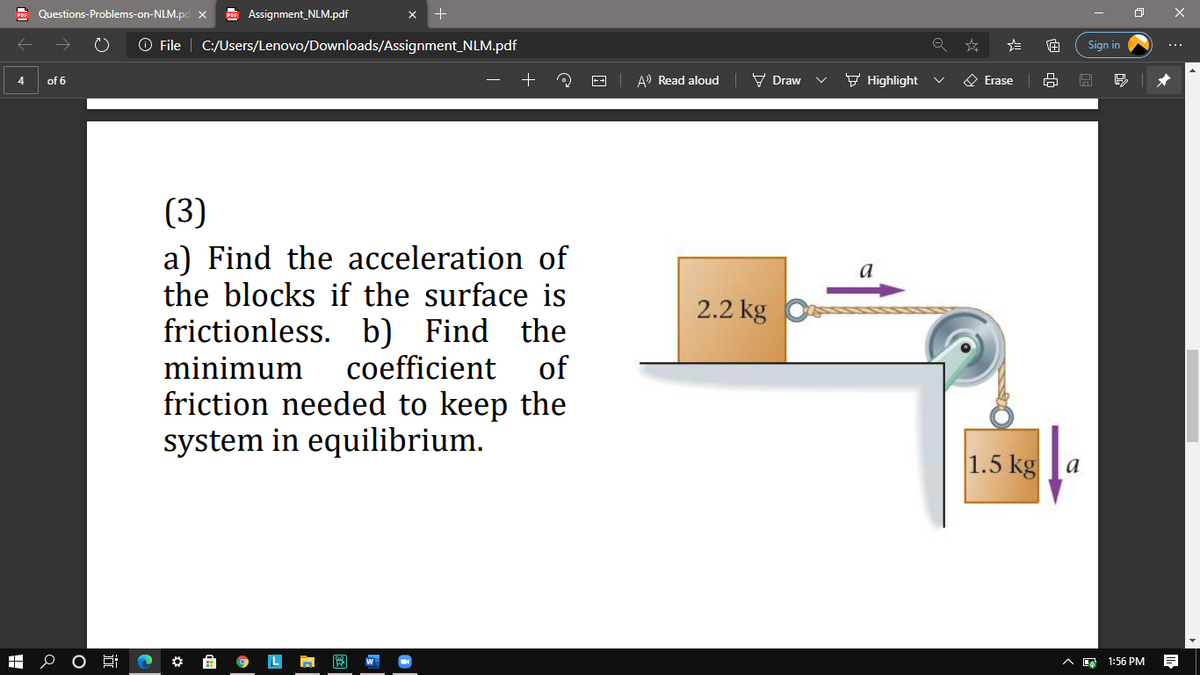 Questions-Problems-on-NLM.pd x
Assignment_NLM.pdf
O File
C:/Users/Lenovo/Downloads/Assignment_NLM.pdf
Sign in
A) Read aloud
V Draw
F Highlight
O Erase
4
of 6
(3)
a) Find the acceleration of
the blocks if the surface is
a
2.2 kg
frictionless. b) Find the
coefficient
of
minimum
ееp the
system in equilibrium.
friction needed to
1.5 kga
1:56 PM
