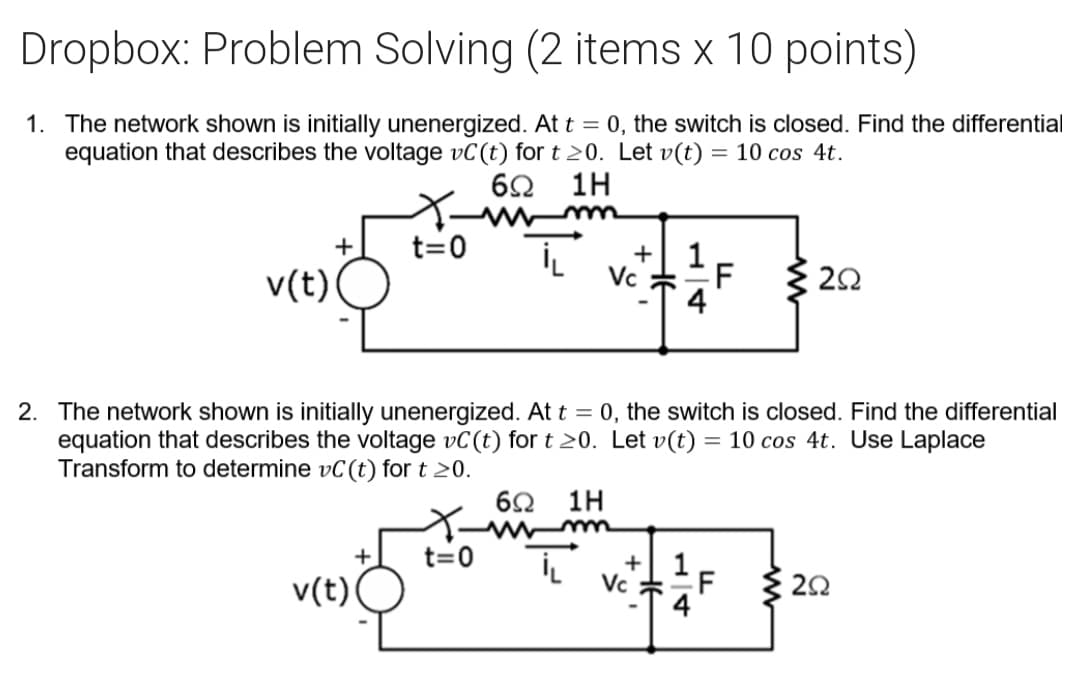 Dropbox: Problem Solving (2 items x 10 points)
1. The network shown is initially unenergized. At t = 0, the switch is closed. Find the differential
equation that describes the voltage vC(t) for t 20. Let v(t) = 10 cos 4t.
60
1H
+
t=0
+| 1
v(t)
Vc
F
{ 20
2. The network shown is initially unenergized. At t = 0, the switch is closed. Find the differential
equation that describes the voltage vC(t) for t 20. Let v(t) = 10 cos 4t. Use Laplace
Transform to determine vC(t) for t 20.
6Ω 1Η
+
t=0
+
v(t)
Vc *F
