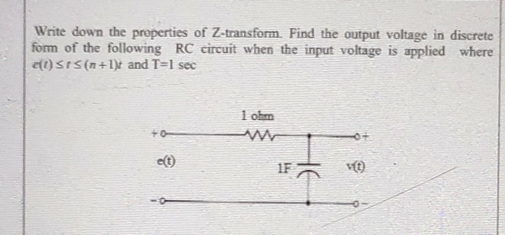 Write down the properties of Z-transform. Find the output voltage in discrete
form of the following RC circuit when the input voltage is applied where
e(t) StS(n+1)t and T-1 sec
1 ohm
e(t)
1F
vít)
HE
