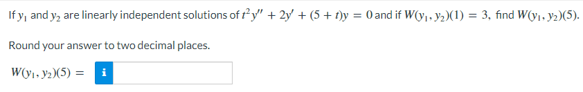 If y, and y, are linearly independent solutions of t²y" + 2y' + (5 + t)y = 0 and if W(y₁, y₂)(1) = 3, find W(y₁, y2)(5).
Round your answer to two decimal places.
W(y₁, y₂)(5) = i