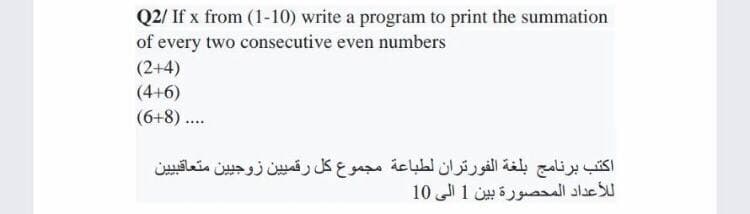 Q2/ If x from (1-10) write a program to print the summation
of every two consecutive even numbers
(2+4)
(4+6)
(6+8) ...
اكتب برنامج بلغة الفورتران لطباعة مجموع كل رقمي ين زوجي ين متعاقي ي ين
ل لأعداد المحصورة بين 1 إلى 10
