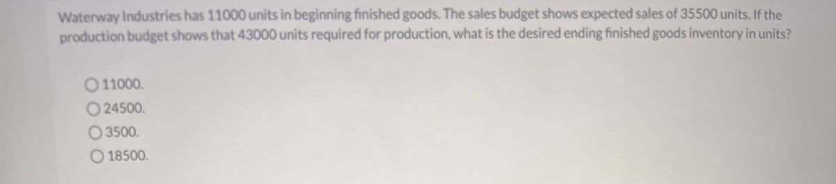Waterway Industries has 11000 units in beginning finished goods. The sales budget shows expected sales of 35500 units. If the
production budget shows that 43000 units required for production, what is the desired ending finished goods inventory in units?
011000.
O24500.
O 3500.
18500.