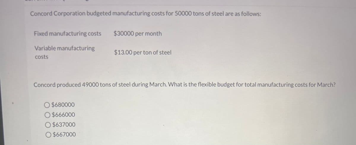 Concord Corporation budgeted manufacturing costs for 50000 tons of steel are as follows:
Fixed manufacturing costs
Variable manufacturing
costs
$30000 per month
O $680000
O $666000
O $637000
O $667000
$13.00 per ton of steel
Concord produced 49000 tons of steel during March. What is the flexible budget for total manufacturing costs for March?
