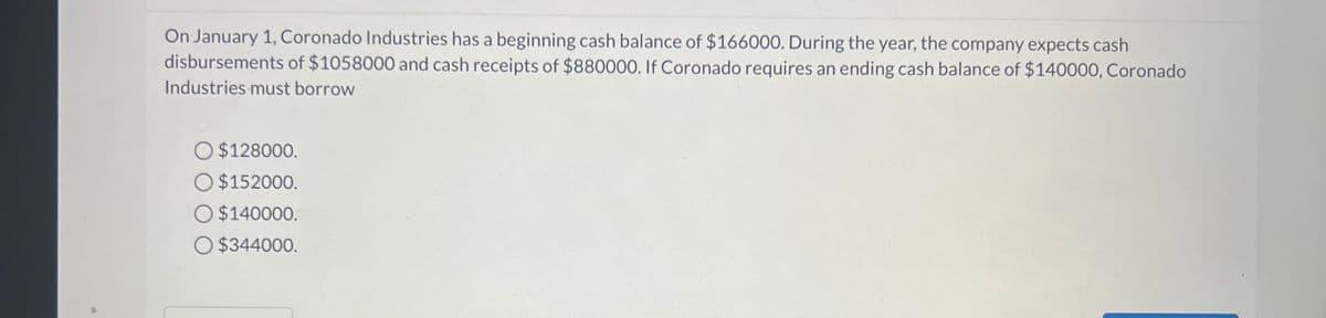 13
On January 1, Coronado Industries has a beginning cash balance of $166000. During the year, the company expects cash
disbursements of $1058000 and cash receipts of $880000. If Coronado requires an ending cash balance of $140000, Coronado
Industries must borrow
O $128000.
O $152000.
O $140000.
O $344000.