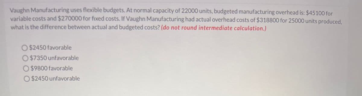 Vaughn Manufacturing uses flexible budgets. At normal capacity of 22000 units, budgeted manufacturing overhead is: $45100 for
variable costs and $270000 for fixed costs. If Vaughn Manufacturing had actual overhead costs of $318800 for 25000 units produced,
what is the difference between actual and budgeted costs? (do not round intermediate calculation.)
O $2450 favorable
O$7350 unfavorable
O$9800 favorable
O $2450 unfavorable