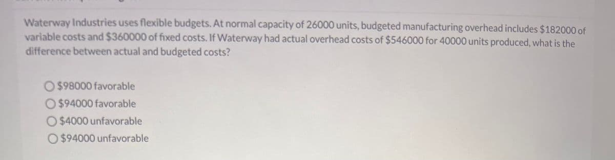 Waterway Industries uses flexible budgets. At normal capacity of 26000 units, budgeted manufacturing overhead includes $182000 of
variable costs and $360000 of fixed costs. If Waterway had actual overhead costs of $546000 for 40000 units produced, what is the
difference between actual and budgeted costs?
O $98000 favorable
$94000 favorable
O $4000 unfavorable
O$94000 unfavorable