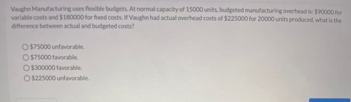 Vaughn Manufacturing uses flexible budgets. At normal capacity of 15000 units, budgeted manufacturing overhead is: $90000 for
variable costs and $180000 for fixed costs. If Vaughn had actual overhead costs of $225000 for 20000 units produced, what is the
difference between actual and budgeted costs?
O $75000 unfavorable.
O $75000 favorable.
O$300000 favorable.
O $225000 unfavorable.