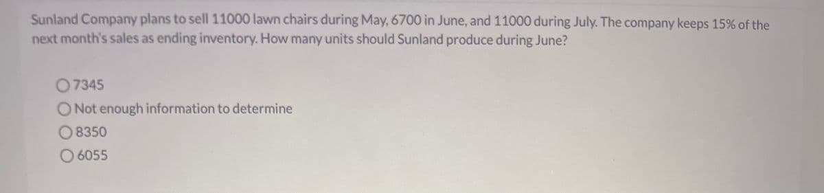 Sunland Company plans to sell 11000 lawn chairs during May, 6700 in June, and 11000 during July. The company keeps 15% of the
next month's sales as ending inventory. How many units should Sunland produce during June?
07345
O Not enough information to determine
8350
O 6055