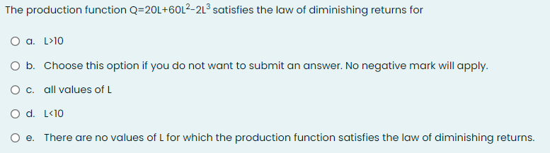 The production function Q=20L+601²-2L³ satisfies the law of diminishing returns for
O a. L>10
O b. Choose this option if you do not want to submit an answer. No negative mark will apply.
O c. all values of L
O d. L<10
e. There are no values of L for which the production function satisfies the law of diminishing returns.