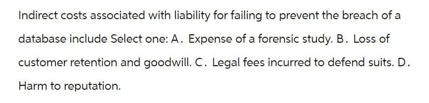 Indirect costs associated with liability for failing to prevent the breach of a
database include Select one: A. Expense of a forensic study. B. Loss of
customer retention and goodwill. C. Legal fees incurred to defend suits. D.
Harm to reputation.