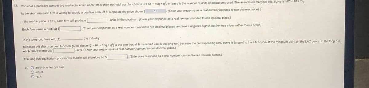 12. Consider a perfectly competitive market in which each firm's short-run total cost function is C=64+10q + q2, where q is the number of units of output produced. The associated marginal cost curve is MC = 10 + 2q.
(Enter your response as a real number rounded to two decimal places.)
In the short run each firm is willing to supply a positive amount of output at any price above $
If the market price is $31, each firm will produce |
Each firm earns a profit of $
In the long run, firms will (1).
10
units in the short-run. (Enter your response as a real number rounded to one decimal place.)
(Enter your response as a real number rounded to two decimal places, and use a negative sign if the firm has a loss rather than a profit.)
the industry.
Suppose the short-run cost function given above [C = 64+10q + q2] is the one that all firms would use in the long-run, because the corresponding SAC curve is tangent to the LAC curve at the minimum point on the LAC curve. In the long run,
each firm will produce
units. (Enter your response as a real number rounded to one decimal place.)
The long-run equilibrium price in this market will therefore be $
(1) O neither enter nor exit
enter
exit.
(Enter your response as a real number rounded to two decimal places.)