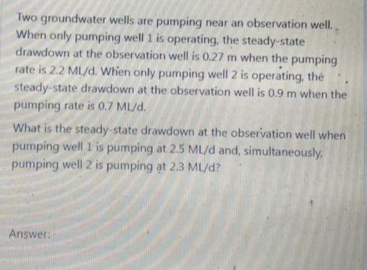 Two groundwater wells are pumping near an observation well.
When only pumping well 1 is operating, the steady-state
drawdown at the observation well is 0.27 m when the pumping
rate is 2.2 ML/d. When only pumping well 2 is operating, the
steady-state drawdown at the observation well is 0.9 m when the
pumping rate is 0.7 ML/d.
What is the steady-state drawdown at the observation well when
pumping well 1 is pumping at 2.5 ML/d and, simultaneously,
pumping well 2 is pumping at 2.3 ML/d?
Answer:
