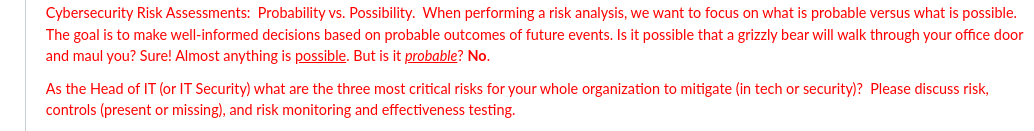 Cybersecurity Risk Assessments: Probability vs. Possibility. When performing a risk analysis, we want to focus on what is probable versus what is possible.
The goal is to make well-informed decisions based on probable outcomes of future events. Is it possible that a grizzly bear will walk through your office door
and maul you? Sure! Almost anything is possible. But is it probable? No.
As the Head of IT (or IT Security) what are the three most critical risks for your whole organization to mitigate (in tech or security)? Please discuss risk,
controls (present or missing), and risk monitoring and effectiveness testing.