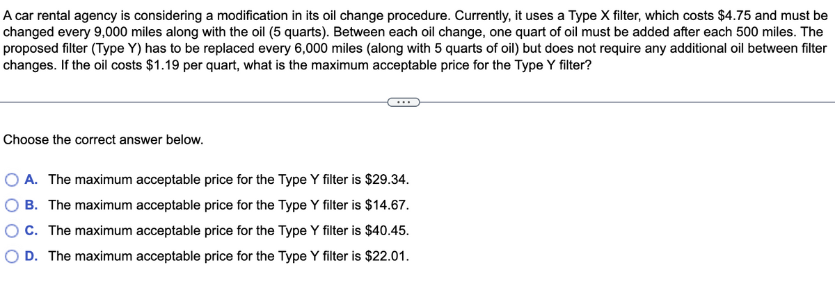 A car rental agency is considering a modification in its oil change procedure. Currently, it uses a Type X filter, which costs $4.75 and must be
changed every 9,000 miles along with the oil (5 quarts). Between each oil change, one quart of oil must be added after each 500 miles. The
proposed filter (Type Y) has to be replaced every 6,000 miles (along with 5 quarts of oil) but does not require any additional oil between filter
changes. If the oil costs $1.19 per quart, what is the maximum acceptable price for the Type Y filter?
Choose the correct answer below.
A. The maximum acceptable price for the Type Y filter is $29.34.
B. The maximum acceptable price for the Type Y filter is $14.67.
C. The maximum acceptable price for the Type Y filter is $40.45.
OD. The maximum acceptable price for the Type Y filter is $22.01.
