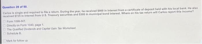 Question 28 of 50.
Carlos is single and required to file a return. During the year, he received $900 in interest from a certificate of deposit held with his local bank. He also
received $725 in interest from U.S. Treasury securities and $300 in municipal bond interest. Where on his tax return will Carlos report this income?
Form 1099-INT.
Directly on Form 1040, page 1.
The Qualified Dividends and Capital Gain Tax Worksheet.
Schedule B.
Mark for follow up