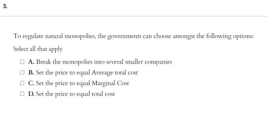 3.
To regulate natural monopolies, the governments can choose amongst the following options:
Select all that apply
□ A. Break the monopolies into several smaller companies
B. Set the price to equal Average total cost
□C. Set the price to equal Marginal Cost
□ D. Set the price to equal total cost