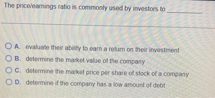 The price/earnings ratio is commonly used by investors to
OA. evaluate their ability to earn a return on their investment
OB. determine the market value of the company
OC. determine the market price per share of stock of a company
OD. determine if the company has a low amount of debt