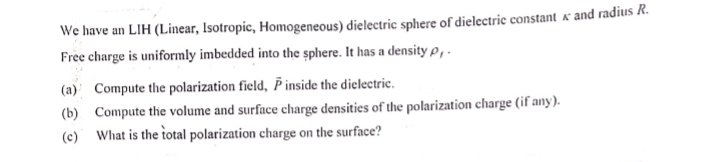 We have an LIH (Linear, Isotropic, Homogeneous) dielectric sphere of dielectric constant & and radius R.
Free charge is uniformly imbedded into the sphere. It has a density p,.
(a) Compute the polarization field, Pinside the dielectric.
(b) Compute the volume and surface charge densities of the polarization charge (if any).
What is the total polarization charge on the surface?
(c)