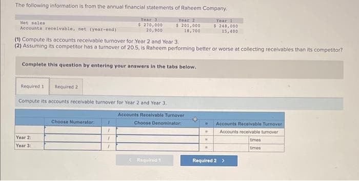 The following information is from the annual financial statements of Raheem Company,
Year 2
Year 3
$ 270,000
20,900
$ 201,000
16,700
Net sales
Accounts receivable, net (year-end)
(1) Compute its accounts receivable turnover for Year 2 and Year 3.
(2) Assuming its competitor has a turnover of 20.5, is Raheem performing better or worse at collecting receivables than its competitor?
Complete this question by entering your answers in the tabs below.
Required 1 Required 2
Compute its accounts receivable turnover for Year 2 and Year 3.
Year 2:
Year 3:1
Choose Numerator:
7
1
1
Accounts Receivable Turnover
Choose Denominator:
(Required 1
Year 1
$ 248,000
15,400
W Accounts Receivable Turnover
Accounts receivable turnover
=
Required 2 >
times
times