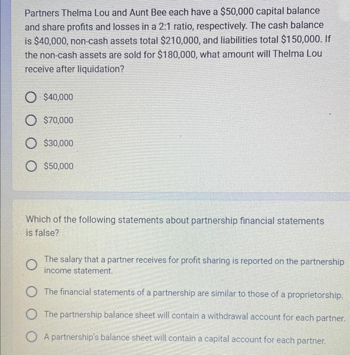 Partners Thelma Lou and Aunt Bee each have a $50,000 capital balance
and share profits and losses in a 2:1 ratio, respectively. The cash balance
is $40,000, non-cash assets total $210,000, and liabilities total $150,000. If
the non-cash assets are sold for $180,000, what amount will Thelma Lou
receive after liquidation?
$40,000
O $70,000
O $30,000
O $50,000
Which of the following statements about partnership financial statements
is false?
O
The salary that a partner receives for profit sharing is reported on the partnership
income statement.
O The financial statements of a partnership are similar to those of a proprietorship.
The partnership balance sheet will contain a withdrawal account for each partner.
A partnership's balance sheet will contain a capital account for each partner.