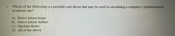 2. Which of the following is a possible cost driver that may be used in calculating a company's predetermined
overhead rate?
A) Direct labour hours
B) Direct labour dollars
C) Machine hours
D) All of the above