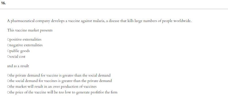 16.
A pharmaceutical company develops a vaccine against malaria, a disease that kills large numbers of people worldwide.
This vaccine market presents
Opositive externalities
Onegative externalities
Opublic goods
Osocial cost
and as a result
Othe private demand for vaccine is greater than the social demand
Othe social demand for vaccines is greater than the private demand
Othe market will result in an over production of vaccines
Othe price of the vaccine will be too low to generate profitfor the firm