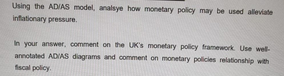 Using the AD/AS model, analsye how monetary policy may be used alleviate
inflationary pressure.
In your answer, comment on the UK's monetary policy framework. Use well-
annotated AD/AS diagrams and comment on monetary policies relationship with
fiscal policy.