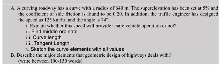 A. A curving roadway has a curve with a radius of 640 m. The superelevation has been set at 5% and
the coefficient of side friction is found to be 0.20. In addition, the traffic engineer has designed
the speed as 125 km/hr, and the angle is 74°.
i. Explain whether this speed will provide a safe vehicle operation or not?
ii. Find middle ordinate
iii. Curve length
iii. Tangent Length
v. Sketch the curve elements with all values
B. Describe the major elements that geometric design of highways deals with?
(write between 100-150 words)
