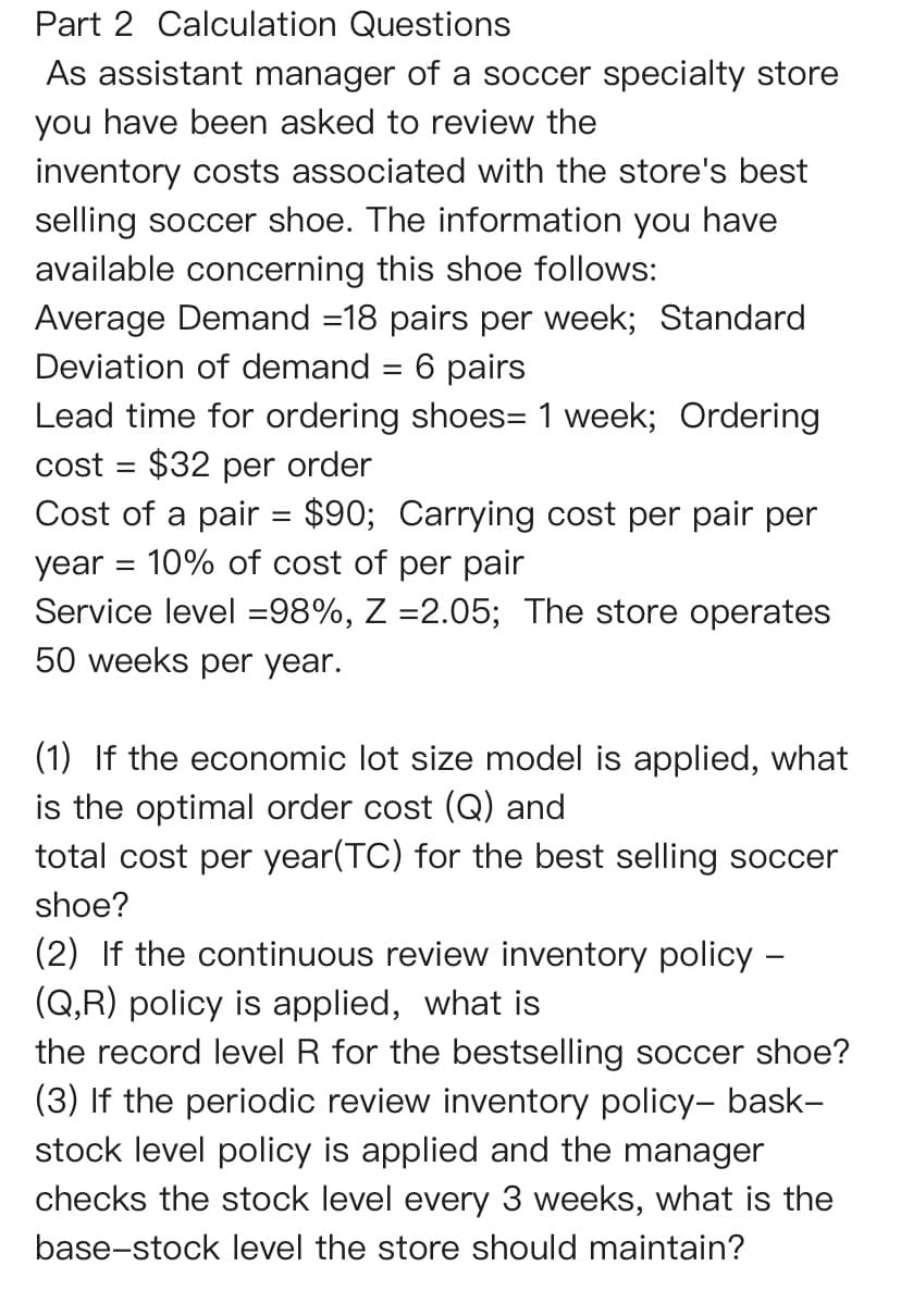 Part 2 Calculation Questions
As assistant manager of a soccer specialty store
you have been asked to review the
inventory costs associated with the store's best
selling soccer shoe. The information you have
available concerning this shoe follows:
Average Demand =18 pairs per week; Standard
Deviation of demand = 6 pairs
Lead time for ordering shoes= 1 week; Ordering
cost $32 per order
Cost of a pair = $90; Carrying cost per pair per
year 10% of cost of per pair
Service level =98%, Z =2.05; The store operates
50 weeks per year.
=
(1) If the economic lot size model is applied, what
is the optimal order cost (Q) and
total cost per year(TC) for the best selling soccer
shoe?
(2) If the continuous review inventory policy -
(Q,R) policy is applied, what is
the record level R for the bestselling soccer shoe?
(3) If the periodic review inventory policy- bask-
stock level policy is applied and the manager
checks the stock level every 3 weeks, what is the
base-stock level the store should maintain?