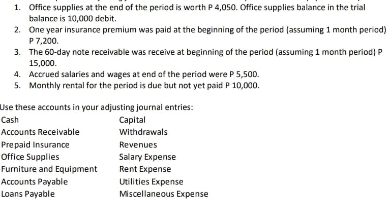 1. Office supplies at the end of the period is worth P 4,050. Office supplies balance in the trial
balance is 10,000 debit.
2. One year insurance premium was paid at the beginning of the period (assuming 1 month period)
P 7,200.
3. The 60-day note receivable was receive at beginning of the period (assuming 1 month period) P
15,000.
4. Accrued salaries and wages at end of the period were P 5,500.
5. Monthly rental for the period is due but not yet paid P 10,000.
Use these accounts in your adjusting journal entries:
Cash
Capital
Accounts Receivable
Withdrawals
Prepaid Insurance
Office Supplies
Revenues
Salary Expense
Furniture and Equipment
Rent Expense
Accounts Payable
Utilities Expense
Loans Payable
Miscellaneous Expense
