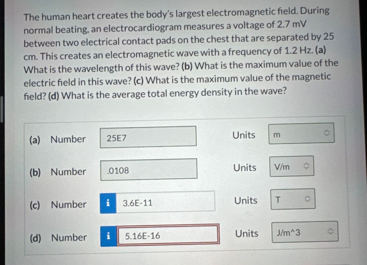 The human heart creates the body's largest electromagnetic field. During
normal beating, an electrocardiogram measures a voltage of 2.7 mV
between two electrical contact pads on the chest that are separated by 25
cm. This creates an electromagnetic wave with a frequency of 1.2 Hz. (a)
What is the wavelength of this wave? (b) What is the maximum value of the
electric field in this wave? (c) What is the maximum value of the magnetic
field? (d) What is the average total energy density in the wave?
(a) Number
25E7
(b) Number
.0108
Units
3
Units
V/m
(c) Number
i
3.6E-11
Units
T
(d) Number
i
5.16E-16
Units
J/m^3