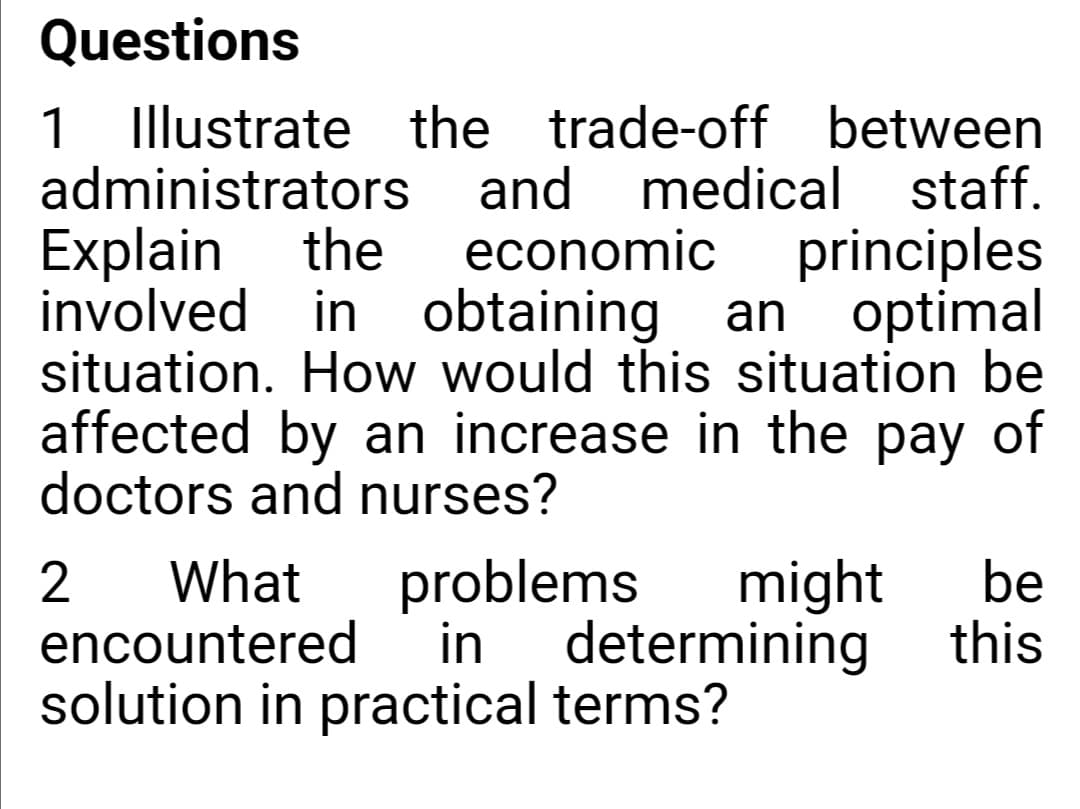 Questions
1
Illustrate the trade-off between
medical staff.
principles
optimal
administrators
and
Explain
involved in obtaining
situation. How would this situation be
affected by an increase in the pay of
doctors and nurses?
the
economic
an
What
encountered
problems
in
might
determining
be
this
solution in practical terms?
