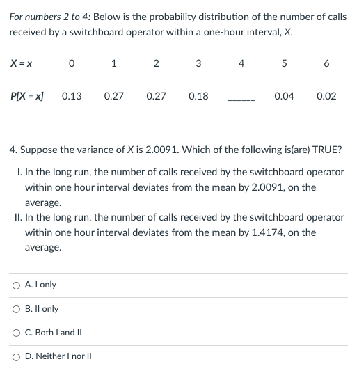For numbers 2 to 4: Below is the probability distribution of the number of calls
received by a switchboard operator within a one-hour interval, X.
X = x
1
2
3
4
5
6
P[X = x]
0.13
0.27
0.27
0.18
0.04
0.02
4. Suppose the variance of X is 2.0091. Which of the following is(are) TRUE?
I. In the long run, the number of calls received by the switchboard operator
within one hour interval deviates from the mean by 2.0091, on the
average.
II. In the long run, the number of calls received by the switchboard operator
within one hour interval deviates from the mean by 1.4174, on the
average.
A. I only
B. Il only
O C. Both I and II
O D. Neither I nor II
