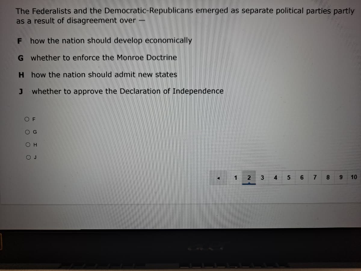 The Federalists and the Democratic-Republicans emerged as separate political parties partly
as a result of disagreement over -
F how the nation should develop economically
G whether to enforce the Monroe Doctrine
H how the nation should admit new states
whether to approve the Declaration of Independence
O F
O G
O H
O J
1
3
4
7
8
9.
101
