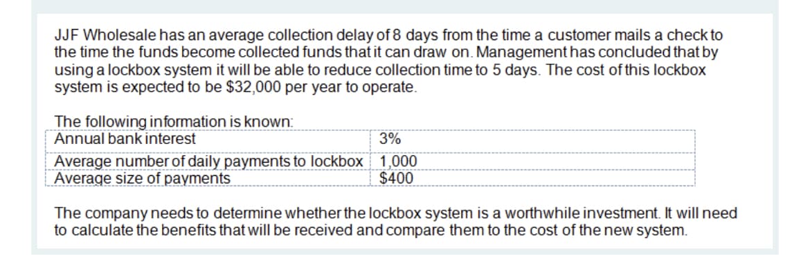 JJF Wholesale has an average collection delay of 8 days from the time a customer mails a check to
the time the funds become collected funds that it can draw on. Management has concluded that by
using a lockbox system it will be able to reduce collection time to 5 days. The cost of this lockbox
system is expected to be $32,000 per year to operate.
The following information is known:
Annual bank interest
3%
Average number of daily payments to lockbox 1,000
Average size of payments
$400
The company needs to determine whether the lockbox system is a worthwhile investment. It will need
to calculate the benefits that will be received and compare them to the cost of the new system.
