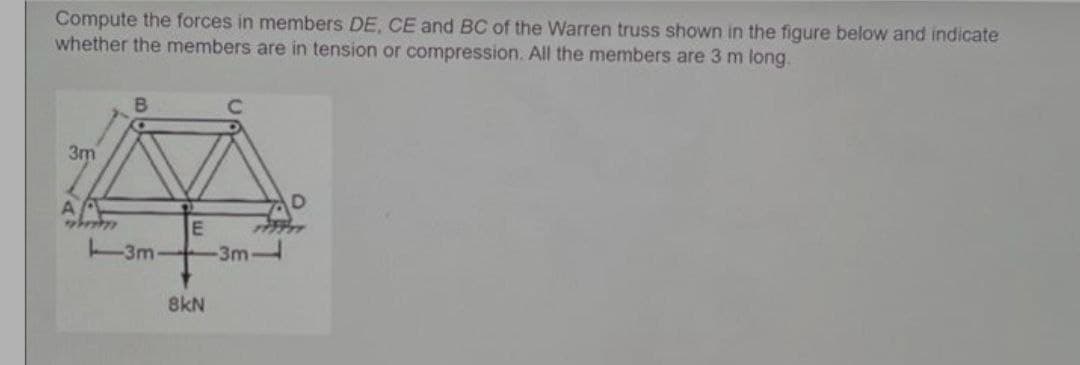 Compute the forces in members DE, CE and BC of the Warren truss shown in the figure below and indicate
whether the members are in tension or compression. All the members are 3 m long.
3m
A
E
-3m
3m
8kN
