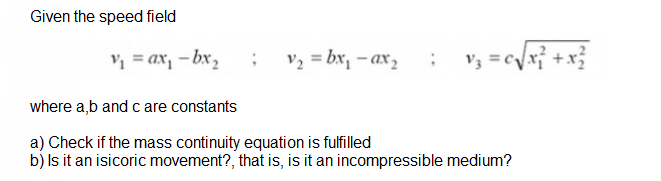 Given the speed field
V2 = bx, – ax ,
v; =cyx} +x}
= ax, - bx,
where a,b and c are constants
a) Check if the mass continuity equation is fulfilled
b) Is it an isicoric movement?, that is, is it an incompressible medium?
