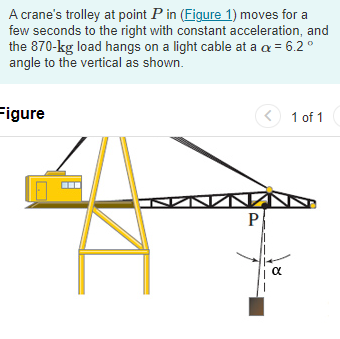 A crane's trolley at point P in (Figure 1) moves for a
few seconds to the right with constant acceleration, and
the 870-kg load hangs on a light cable at a c = 6.2°
angle to the vertical as shown.
Figure
I
P
α
1 of 1