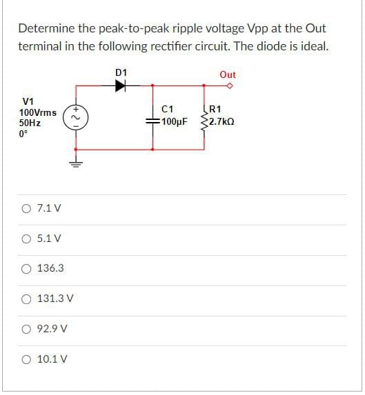 Determine the peak-to-peak ripple voltage Vpp at the Out
terminal in the following rectifier circuit. The diode is ideal.
D1
Out
V1
100Vrms
50Hz
0°
+2
O 7.1 V
O 5.1 V
O 136.3
131.3 V
○ 92.9 V
O 10.1 V
C1
R1
100µF
2.7ΚΩ
